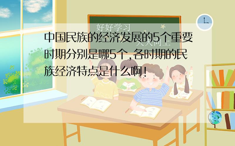 中国民族的经济发展的5个重要时期分别是哪5个,各时期的民族经济特点是什么啊!