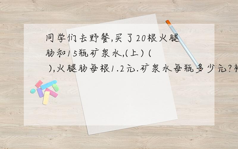 同学们去野餐,买了20根火腿肠和15瓶矿泉水,(上) ( ),火腿肠每根1.2元.矿泉水每瓶多少元?补充相等关系的条件,然后解答(方程)