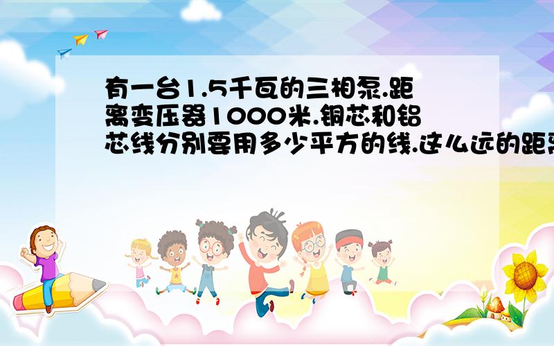 有一台1.5千瓦的三相泵.距离变压器1000米.铜芯和铝芯线分别要用多少平方的线.这么远的距离,铜芯和铝芯线分别能用几平方的,才不会有压降,一定要算的详细,不然到时买1000米的电线带不起泵