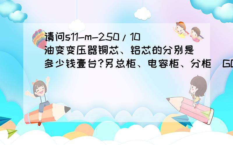 请问s11-m-250/10油变变压器铜芯、铝芯的分别是多少钱壹台?另总柜、电容柜、分柜(GGD)分别是多少钱壹台?地区：安徽省淮南市.