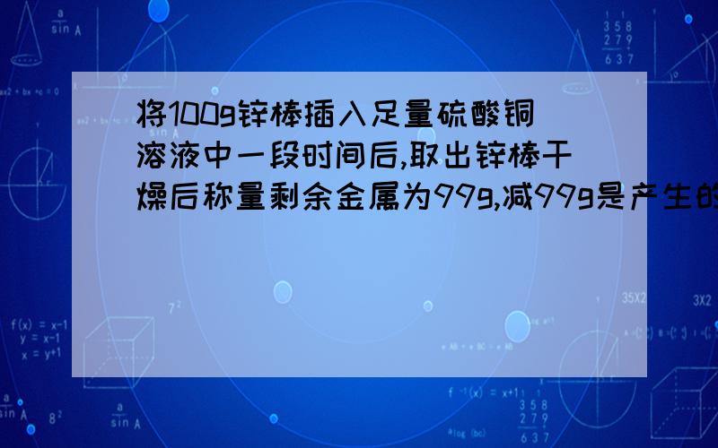 将100g锌棒插入足量硫酸铜溶液中一段时间后,取出锌棒干燥后称量剩余金属为99g,减99g是产生的铜的质量吗?100g锌完全反应了吗?实际消耗了多少克锌?生成了多少克铜?