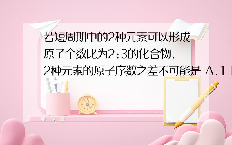 若短周期中的2种元素可以形成原子个数比为2:3的化合物.2种元素的原子序数之差不可能是 A.1 B.3 C.5 D.6