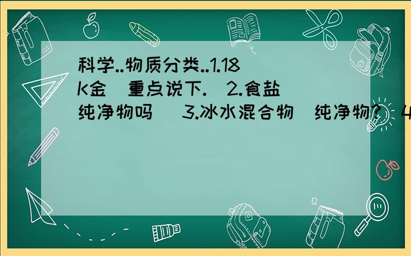 科学..物质分类..1.18K金（重点说下.）2.食盐（纯净物吗） 3.冰水混合物（纯净物?）4.澄清石灰水（?）5.氩气（单质?） 6.铁水（是什么?） 7.五氧化二磷（纯净物吧）麻烦帮下.