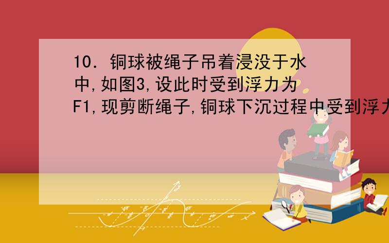 10．铜球被绳子吊着浸没于水中,如图3,设此时受到浮力为F1,现剪断绳子,铜球下沉过程中受到浮力为F2,当铜球在底部静止时受到的浮力为F3,则（ ）A、F1最大 B、F2最大 C、F3最大 D、F1、F2 、F3一