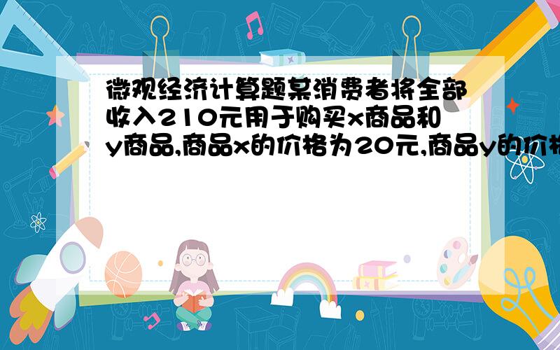 微观经济计算题某消费者将全部收入210元用于购买x商品和y商品,商品x的价格为20元,商品y的价格为30元,各种不同数量的x商品和y商品的边际效用如下Q 1 2 3 4 5 6 7 8MUx 25 23 20 16 10 6 4 2MUy 50 45 40 35