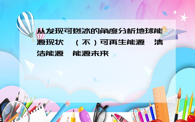 从发现可燃冰的角度分析地球能源现状,（不）可再生能源,清洁能源,能源未来