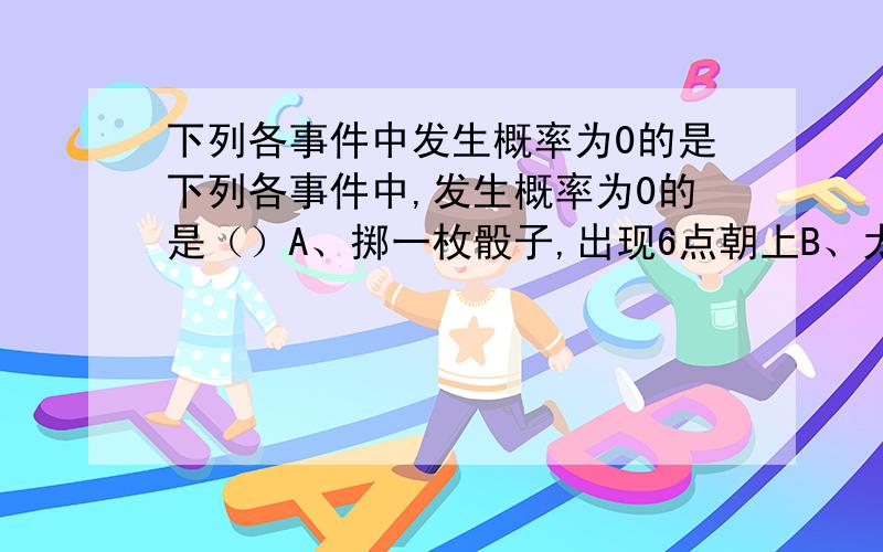 下列各事件中发生概率为0的是下列各事件中,发生概率为0的是（）A、掷一枚骰子,出现6点朝上B、太阳从东方升起C、若干年后,地球会发生大爆炸D、全学校共有1500人,从中任意抽出两人,他们的