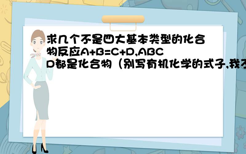 求几个不是四大基本类型的化合物反应A+B=C+D,ABCD都是化合物（别写有机化学的式子,我不懂）★霜の忧郁★ 你的是复分解,你可以去看看现在的初中化学书，里面明确指出非金属氧化物和碱反