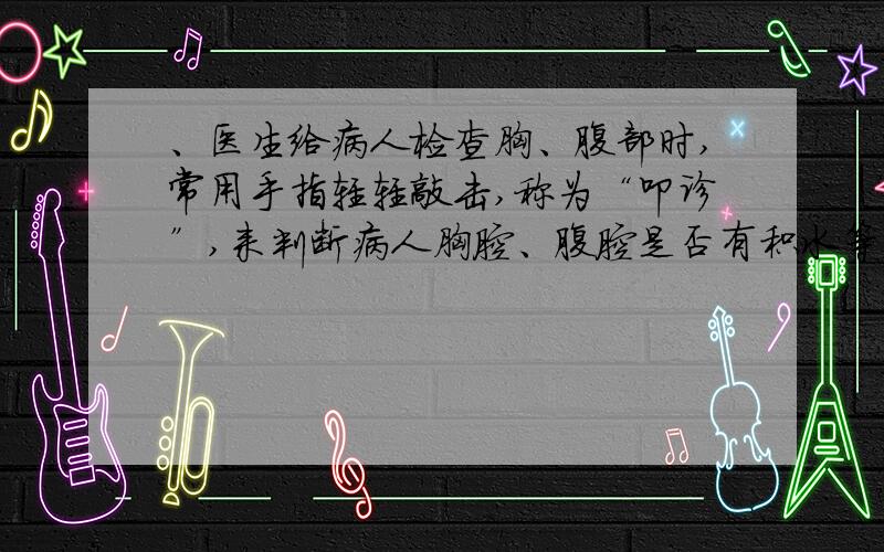 、医生给病人检查胸、腹部时,常用手指轻轻敲击,称为“叩诊”,来判断病人胸腔、腹腔是否有积水等病变,这主要是根据它们的（ ）A：音调不同 B：响度不同 C：音色不同 D：音调和音色都不