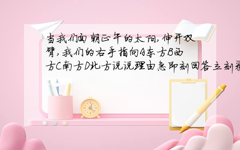 当我们面朝正午的太阳,伸开双臂,我们的右手指向A东方B西方C南方D北方说说理由急即刻回答立刻采纳为最佳答案注意要有理由