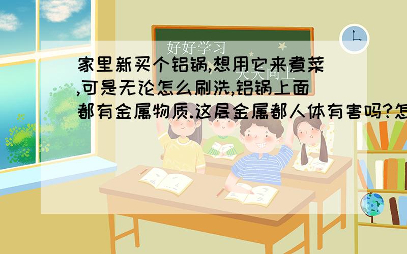 家里新买个铝锅,想用它来煮菜,可是无论怎么刷洗,铝锅上面都有金属物质.这层金属都人体有害吗?怎样...家里新买个铝锅,想用它来煮菜,可是无论怎么刷洗,铝锅上面都有金属物质.这层金属都