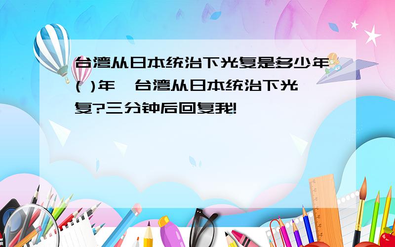 台湾从日本统治下光复是多少年( )年,台湾从日本统治下光复?三分钟后回复我!