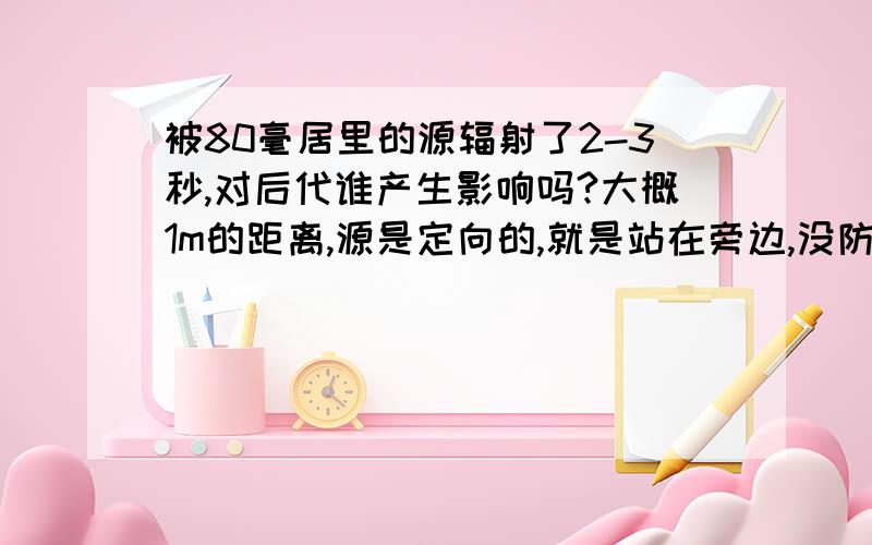 被80毫居里的源辐射了2-3秒,对后代谁产生影响吗?大概1m的距离,源是定向的,就是站在旁边,没防护,伽马源,有影响的话,影响大不大