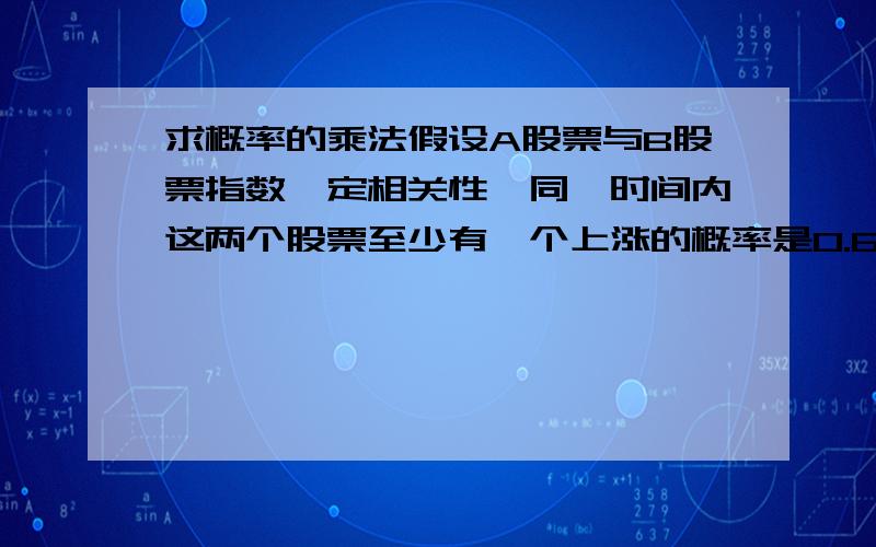 求概率的乘法假设A股票与B股票指数一定相关性,同一时间内这两个股票至少有一个上涨的概率是0.6,已知A股票上涨的概率为0.4,B股票上涨的概率为0.3,则A股票指数上涨的情况下,B股票指数上涨