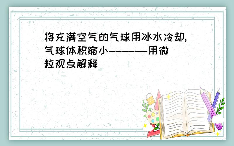 将充满空气的气球用冰水冷却,气球体积缩小------用微粒观点解释