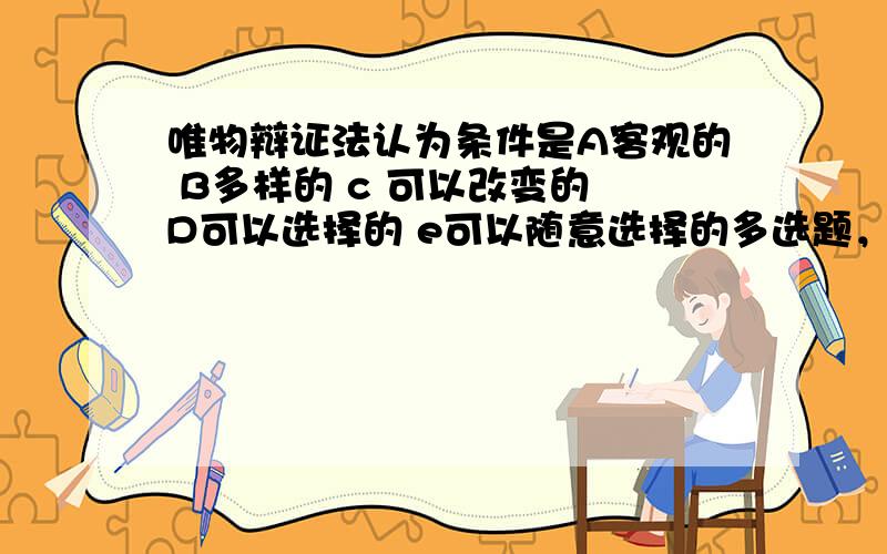 唯物辩证法认为条件是A客观的 B多样的 c 可以改变的 D可以选择的 e可以随意选择的多选题，我不知道它是不是可以选择的