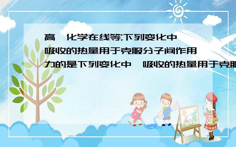 高一化学在线等:下列变化中,吸收的热量用于克服分子间作用力的是下列变化中,吸收的热量用于克服分子间作用力的是:a.液氨受热蒸发b.加热硅晶体使之熔化选哪个?为什么?