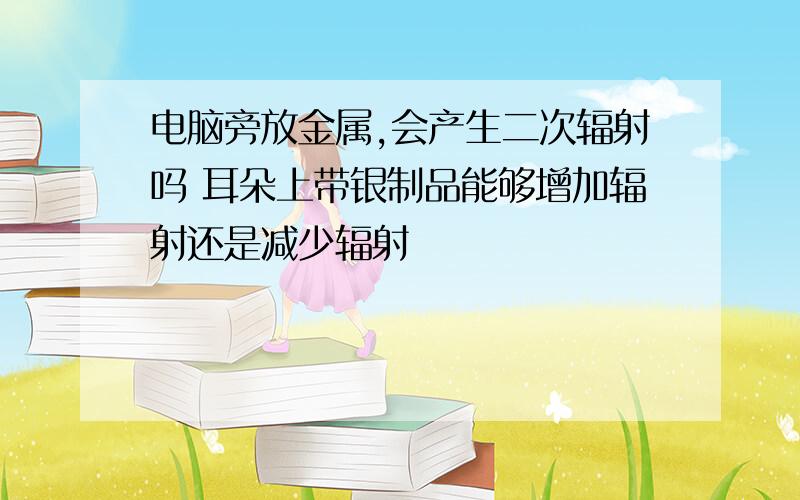 电脑旁放金属,会产生二次辐射吗 耳朵上带银制品能够增加辐射还是减少辐射