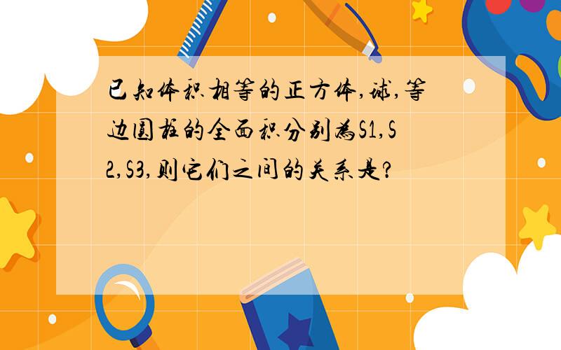 已知体积相等的正方体,球,等边圆柱的全面积分别为S1,S2,S3,则它们之间的关系是?