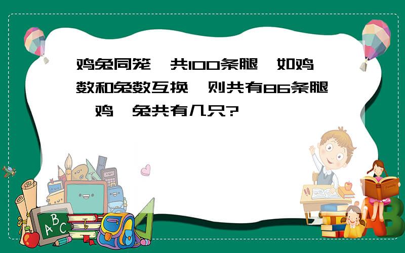 鸡兔同笼,共100条腿,如鸡数和兔数互换,则共有86条腿,鸡、兔共有几只?