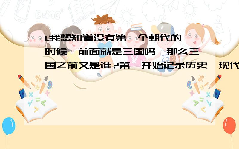 1.我想知道没有第一个朝代的时候,前面就是三国吗,那么三国之前又是谁?第一开始记录历史,现代人知道的朝代,是哪个2.我想知道朝代的顺序3.我想知道每个朝代的名人,跟皇帝请不要复制..我