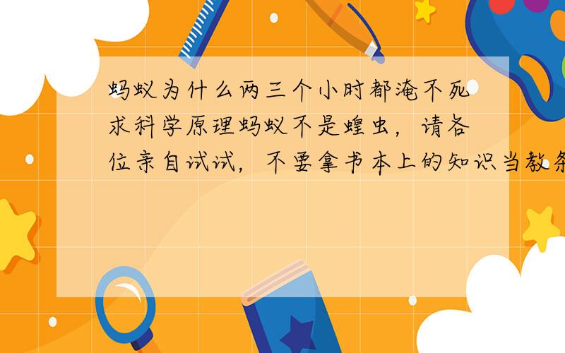 蚂蚁为什么两三个小时都淹不死求科学原理蚂蚁不是蝗虫，请各位亲自试试，不要拿书本上的知识当教条。新浪微博：15898931057