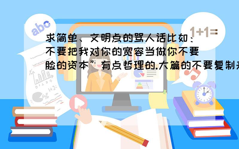 求简单、文明点的骂人话比如：不要把我对你的宽容当做你不要脸的资本”有点哲理的.大篇的不要复制来