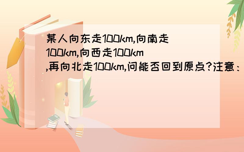 某人向东走100km,向南走100km,向西走100km,再向北走100km,问能否回到原点?注意：此题没说从哪里出发,因此分类讨论,分几种情况.紧急求解、、考虑地球自转 公转