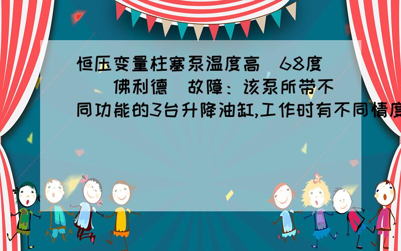 恒压变量柱塞泵温度高（68度）（佛利德）故障：该泵所带不同功能的3台升降油缸,工作时有不同情度的下滑3-6毫米.查：主油路温度50度,泵体温度68度,各油缸油封正常,（另3台机器泵体温度才