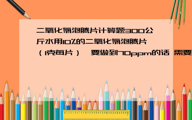 二氧化氯泡腾片计算题300公斤水用10%的二氧化氯泡腾片（1克每片）,要做到70ppm的话 需要放多少克?300公斤水用10%的二氧化氯泡腾片（1克每片），要做到70ppm的话 需要怎么操作？