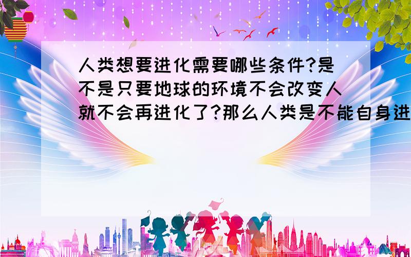 人类想要进化需要哪些条件?是不是只要地球的环境不会改变人就不会再进化了?那么人类是不能自身进化的咯?