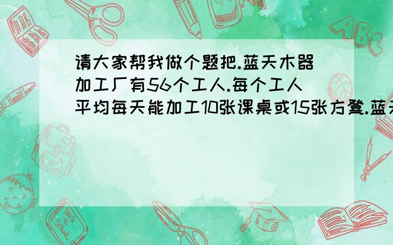 请大家帮我做个题把.蓝天木器加工厂有56个工人.每个工人平均每天能加工10张课桌或15张方凳.蓝天木器加工厂有56个工人.每个工人平均每天能加工10张课桌或15张方凳.为了供应市场,必须1张课