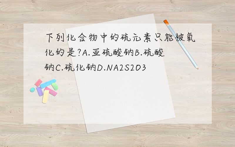 下列化合物中的硫元素只能被氧化的是?A.亚硫酸钠B.硫酸钠C.硫化钠D.NA2S2O3