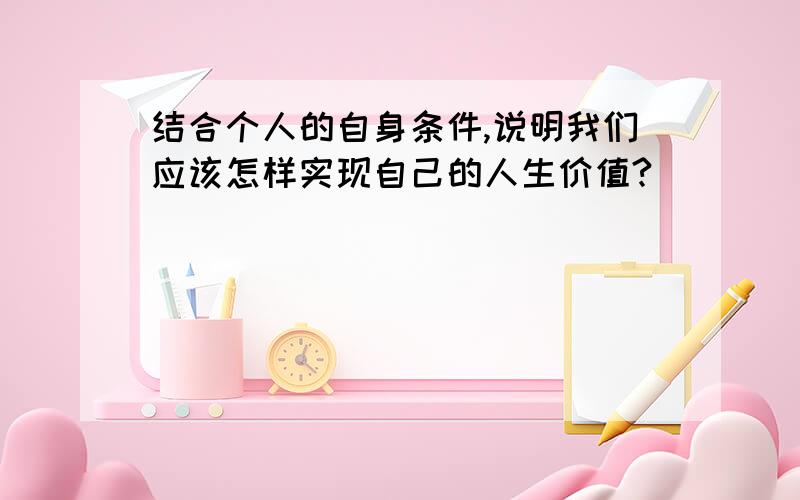 结合个人的自身条件,说明我们应该怎样实现自己的人生价值?