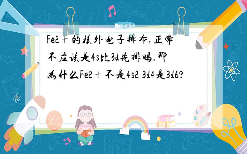 Fe2+的核外电子排布,正常不应该是4s比3d先排吗.那为什么Fe2+不是4s2 3d4是3d6?