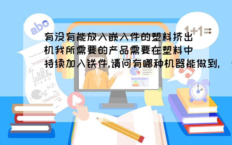 有没有能放入嵌入件的塑料挤出机我所需要的产品需要在塑料中持续加入铁件,请问有哪种机器能做到,（注塑机虽然能加入嵌件但是产品太短了,我需要的都在2米以上的）