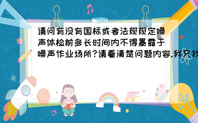 请问有没有国标或者法规规定噪声体检前多长时间内不得暴露于噪声作业场所?请看清楚问题内容.我只找到《工业企业职工听力保护规范》中有提到,请问哪位高人在其他的法律法规中有看到