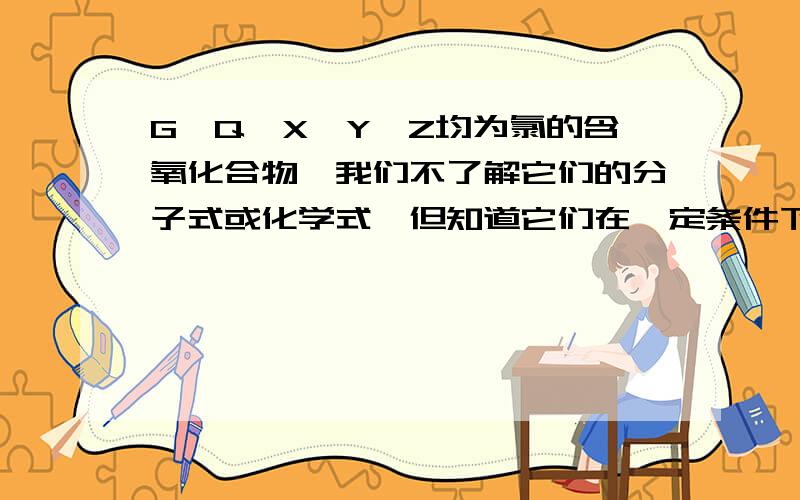 G、Q、X、Y、Z均为氯的含氧化合物,我们不了解它们的分子式或化学式,但知道它们在一定条件下具有如下的转换关系（未配平）：（1）G→Q十NaCl （2）Y十NaOH→G十Q十H2O （3）Q+H2O X+H2 （4）Z十Na