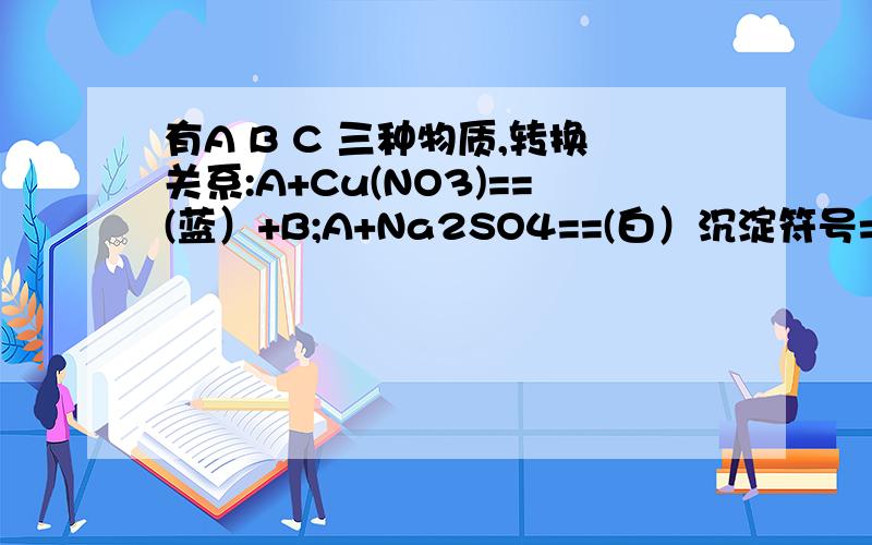 有A B C 三种物质,转换关系:A+Cu(NO3)==(蓝）+B;A+Na2SO4==(白）沉淀符号=2C.则化学式；A -----B-----有A B C 三种物质，转换关系:是A+Cu(NO3)2==(蓝）沉淀符号+B A+Na2SO4==(白）沉淀符号+2C.则化学式；A -----B---