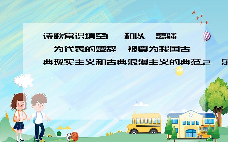 诗歌常识填空1、 和以《离骚》为代表的楚辞,被尊为我国古典现实主义和古典浪漫主义的典范.2、乐府诗继承了《诗经》“缘事而发”的现实主义传统,涌现了 、 等名篇佳作.3、汉末 达到成