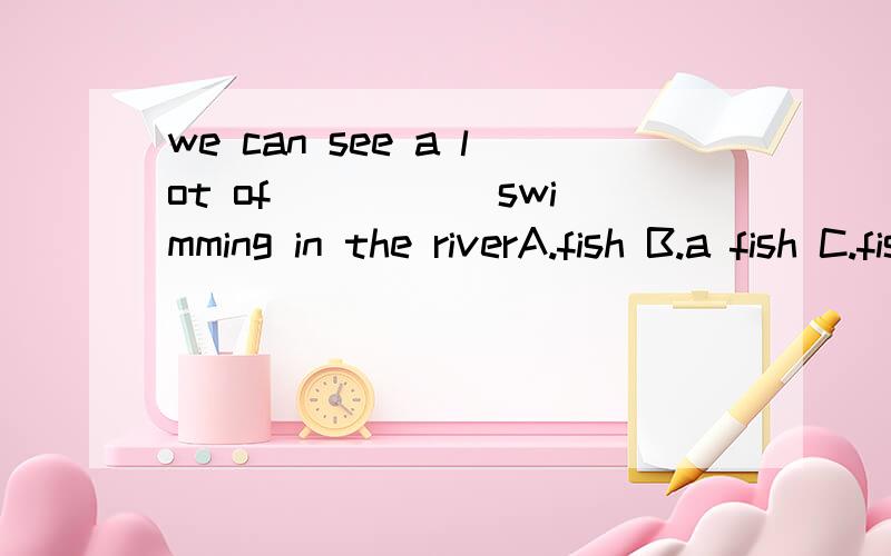 we can see a lot of _____swimming in the riverA.fish B.a fish C.fishs D.the fish