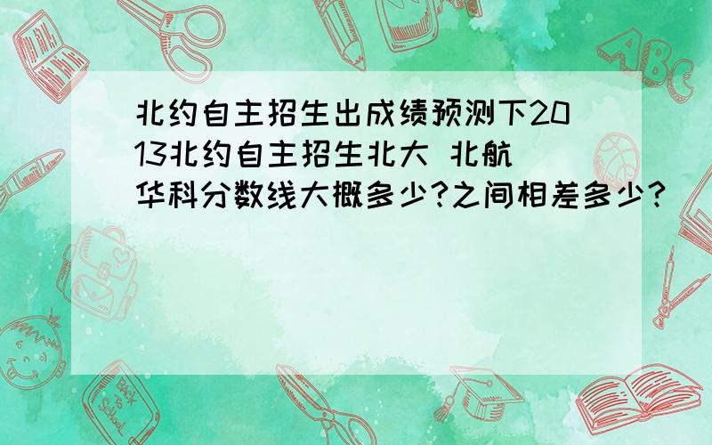 北约自主招生出成绩预测下2013北约自主招生北大 北航 华科分数线大概多少?之间相差多少?