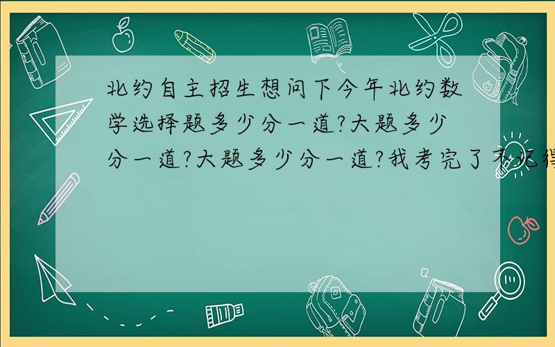 北约自主招生想问下今年北约数学选择题多少分一道?大题多少分一道?大题多少分一道?我考完了不记得去了啊?反正明天就出成绩了,这个问题就当是废了