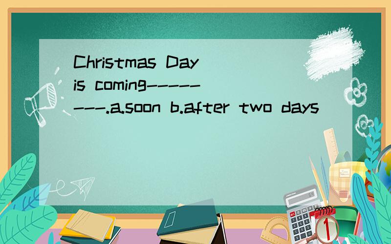 Christmas Day is coming--------.a.soon b.after two days