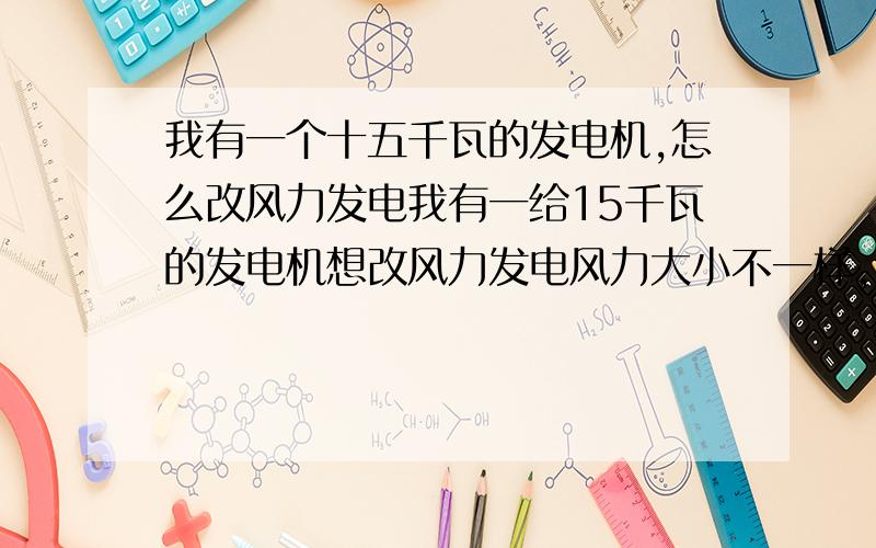 我有一个十五千瓦的发电机,怎么改风力发电我有一给15千瓦的发电机想改风力发电风力大小不一样,那转速就不匀,那发电量就不匀,能用什么东西存一下再实用吗,或谁有更好的半发,