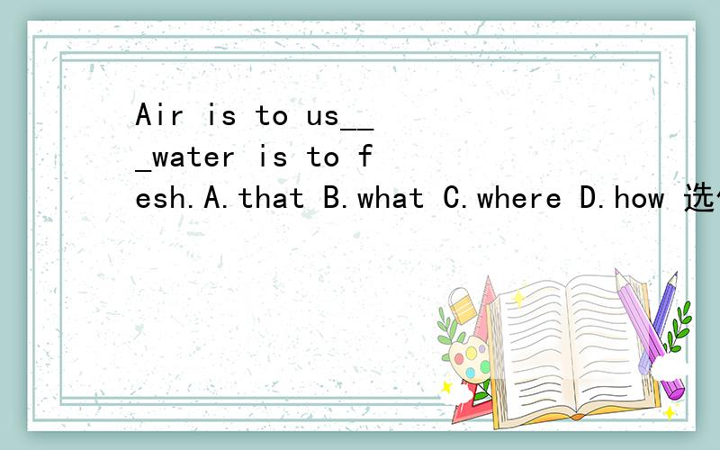 Air is to us___water is to fesh.A.that B.what C.where D.how 选什么?为什么?