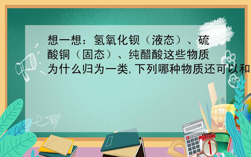 想一想：氢氧化钡（液态）、硫酸铜（固态）、纯醋酸这些物质为什么归为一类,下列哪种物质还可以和它们归A．C2H5OH（液态） B．HCl（气态） C．氯化钠溶液 D．豆浆