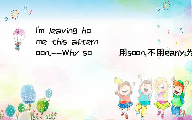 I'm leaving home this afternoon.--Why so ( )用soon,不用early,为什么?