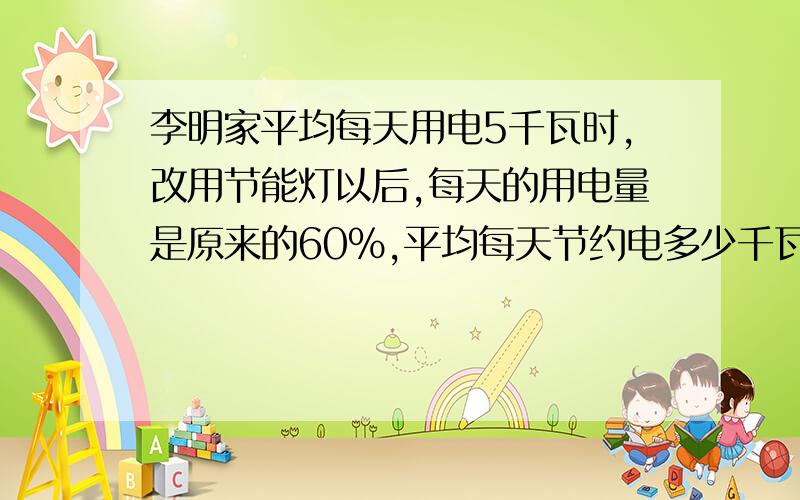 李明家平均每天用电5千瓦时,改用节能灯以后,每天的用电量是原来的60%,平均每天节约电多少千瓦时?以每李明家平均每天用电5千瓦时,改用节能灯以后,每天的用电量是原来的60%,平均每天节约