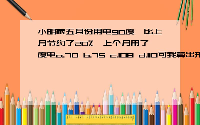 小明家五月份用电90度,比上月节约了20%,上个月用了 度电a.70 b.75 c.108 d.110可我算出来是112.5,